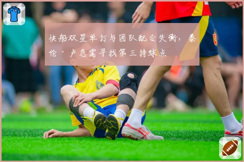 快船双星单打与团队配合失衡,泰伦·卢急需寻找第三持球点