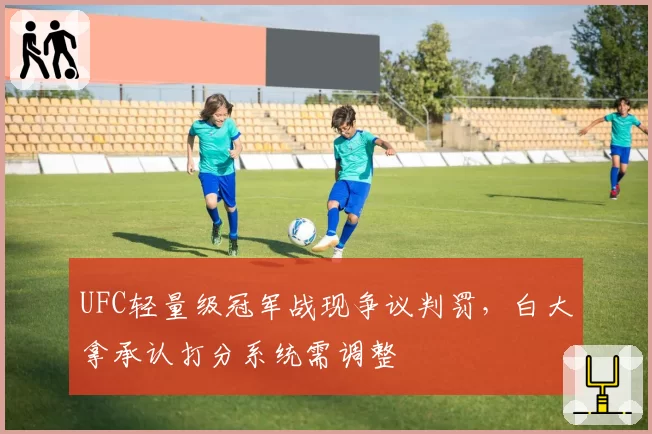 UFC轻量级冠军战现争议判罚,白大拿承认打分系统需调整