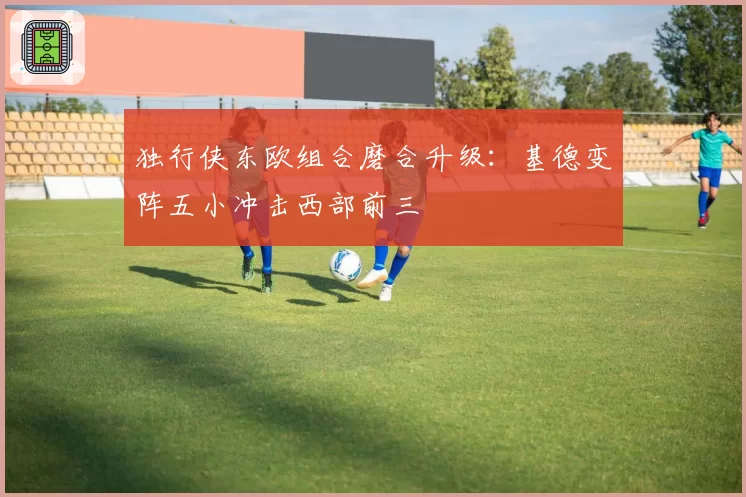 独行侠东欧组合磨合升级：基德变阵五小冲击西部前三