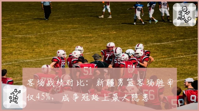 客场战绩对比:新疆男篮客场胜率仅45%,成争冠路上最大隐患