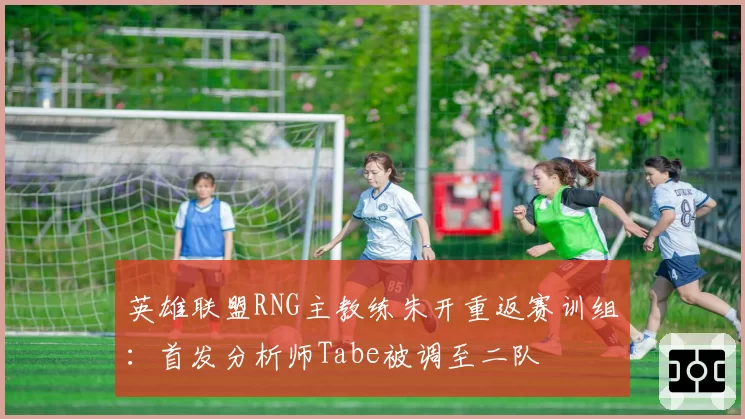 英雄联盟RNG主教练朱开重返赛训组:首发分析师Tabe被调至二队