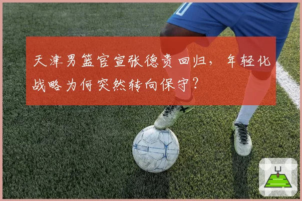 天津男篮官宣张德贵回归，年轻化战略为何突然转向保守？