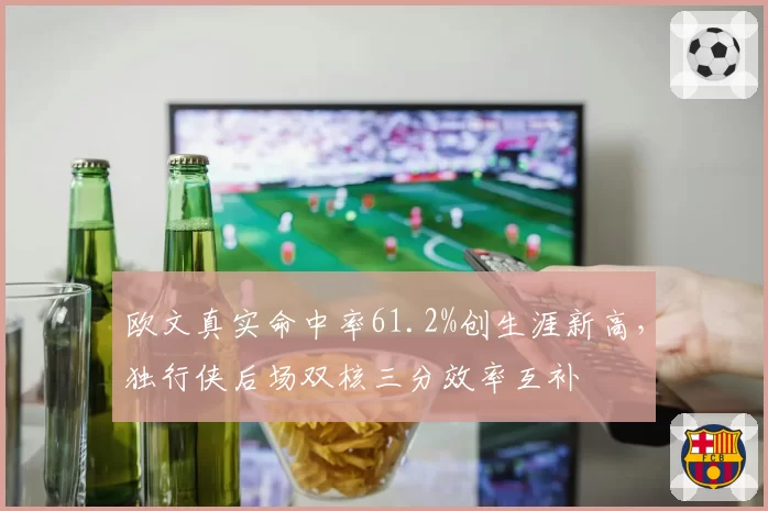 欧文真实命中率61.2%创生涯新高，独行侠后场双核三分效率互补