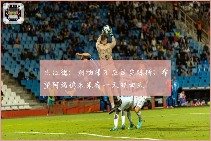 杰拉德：利物浦不应该卖琼斯；希望阿诺德未来有一天能回来