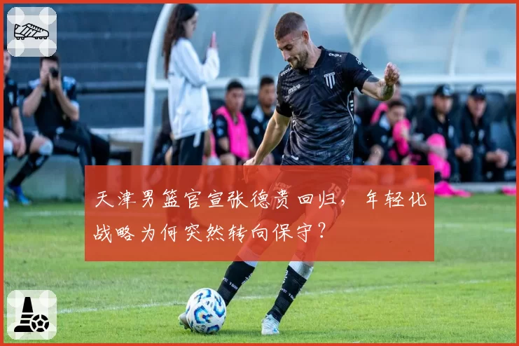 天津男篮官宣张德贵回归,年轻化战略为何突然转向保守?