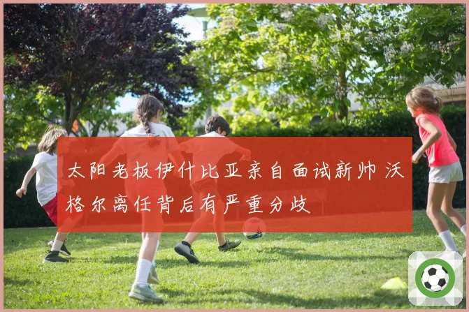 太阳老板伊什比亚亲自面试新帅 沃格尔离任背后有严重分歧