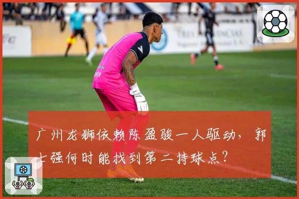 广州龙狮依赖陈盈骏一人驱动，郭士强何时能找到第二持球点？