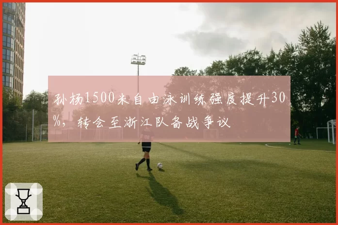 孙杨1500米自由泳训练强度提升30%，转会至浙江队备战争议