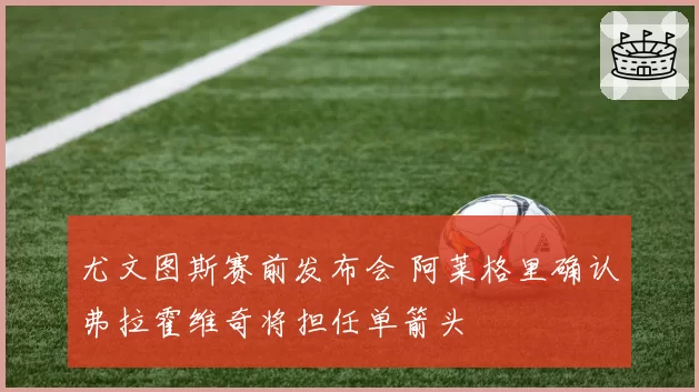 尤文图斯赛前发布会 阿莱格里确认弗拉霍维奇将担任单箭头