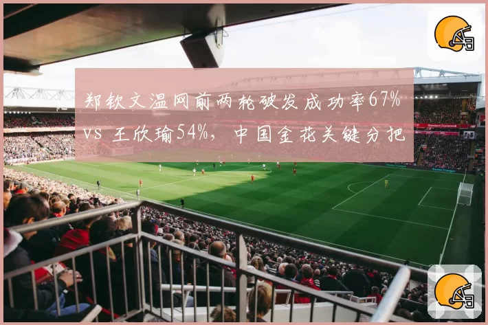 郑钦文温网前两轮破发成功率67% vs 王欣瑜54%，中国金花关键分把握差异