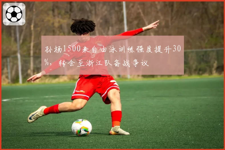 孙杨1500米自由泳训练强度提升30%，转会至浙江队备战争议