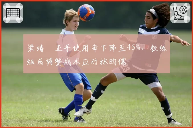 梁靖崑正手使用率下降至45%，教练组或调整战术应对林昀儒