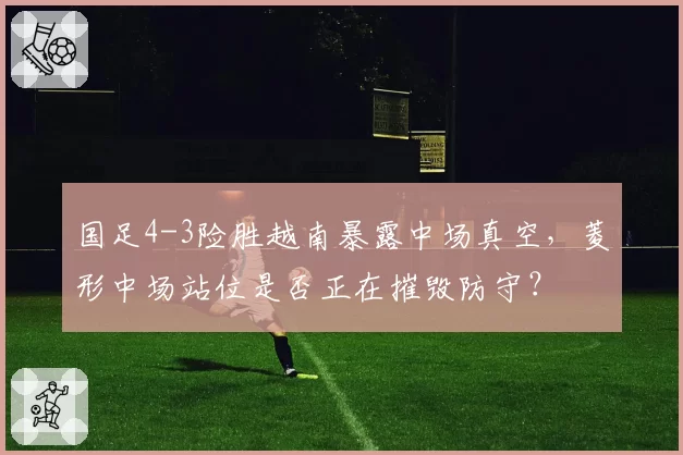 国足4-3险胜越南暴露中场真空，菱形中场站位是否正在摧毁防守？