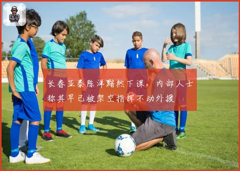 长春亚泰陈洋黯然下课,内部人士称其早已被架空指挥不动外援