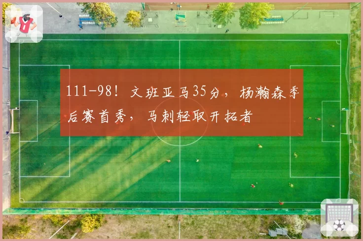 111-98！文班亚马35分，杨瀚森季后赛首秀，马刺轻取开拓者