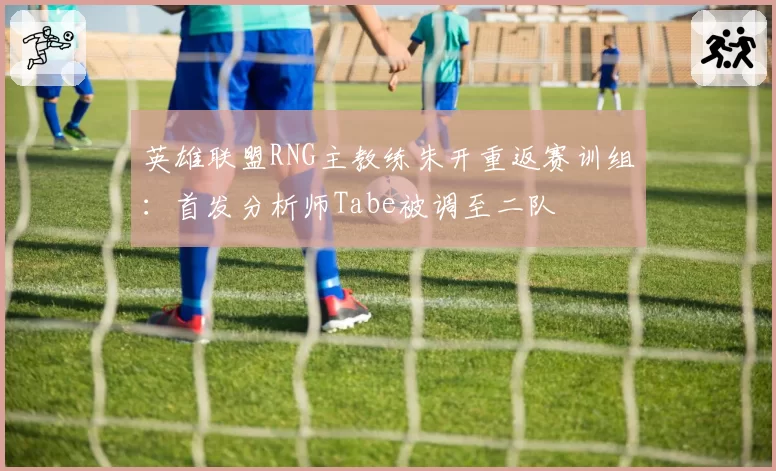 英雄联盟RNG主教练朱开重返赛训组:首发分析师Tabe被调至二队