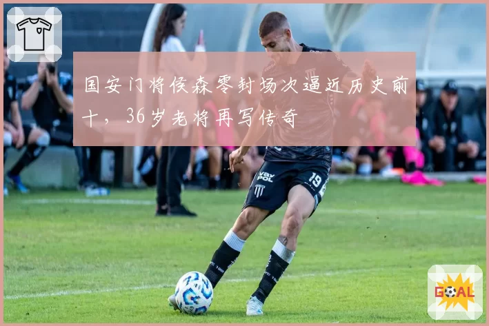 国安门将侯森零封场次逼近历史前十，36岁老将再写传奇
