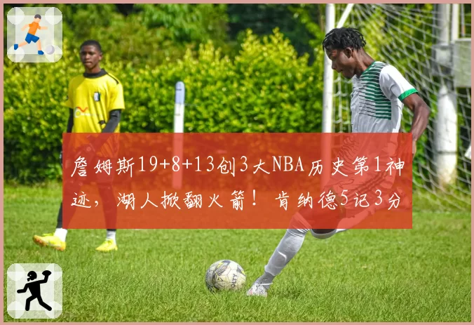 詹姆斯19+8+13创3大NBA历史第1神迹，湖人掀翻火箭！肯纳德5记3分