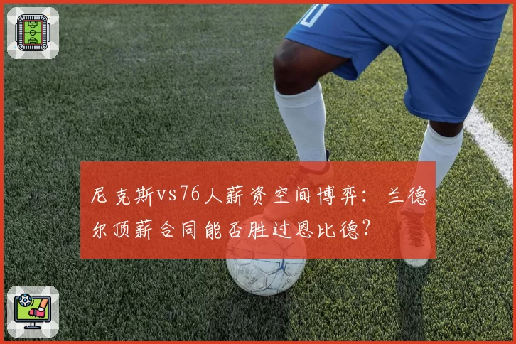 尼克斯vs76人薪资空间博弈:兰德尔顶薪合同能否胜过恩比德?