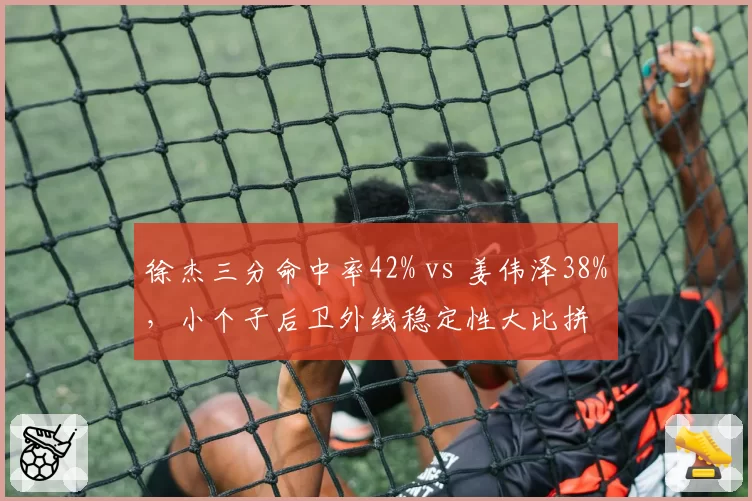 徐杰三分命中率42% vs 姜伟泽38%，小个子后卫外线稳定性大比拼