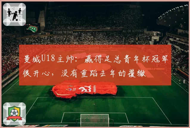 曼城U18主帅：赢得足总青年杯冠军很开心，没有重蹈去年的覆辙