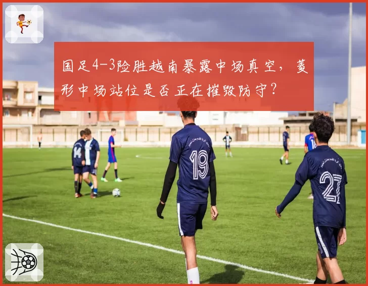 国足4-3险胜越南暴露中场真空，菱形中场站位是否正在摧毁防守？