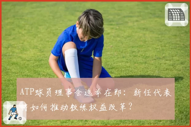 ATP球员理事会选举在即：新任代表将如何推动教练权益改革？