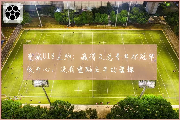 曼城U18主帅：赢得足总青年杯冠军很开心，没有重蹈去年的覆辙