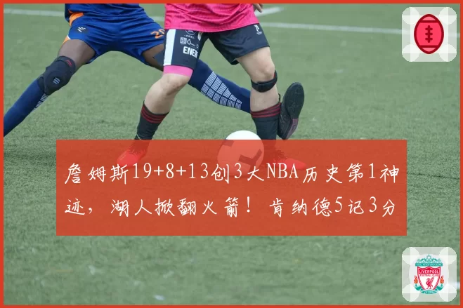 詹姆斯19+8+13创3大NBA历史第1神迹，湖人掀翻火箭！肯纳德5记3分