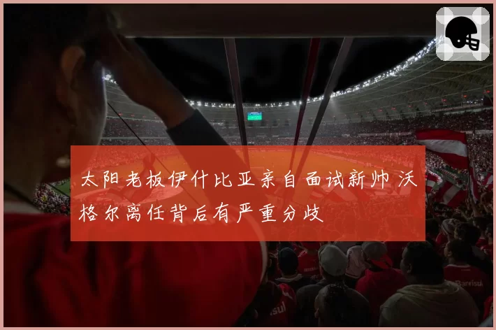 太阳老板伊什比亚亲自面试新帅 沃格尔离任背后有严重分歧