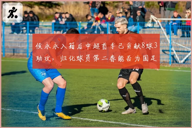 侯永永入籍后中超首季已贡献8球3助攻,归化球员第二春能否为国足带来新变量?