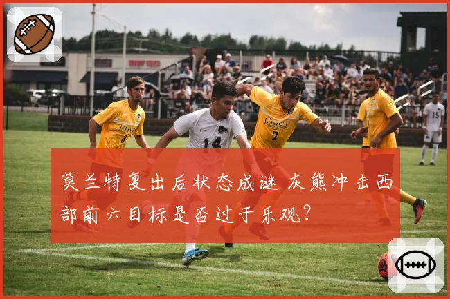 莫兰特复出后状态成谜 灰熊冲击西部前六目标是否过于乐观？