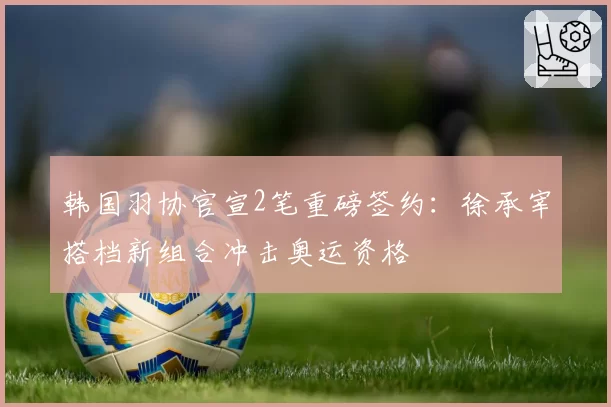 韩国羽协官宣2笔重磅签约:徐承宰搭档新组合冲击奥运资格