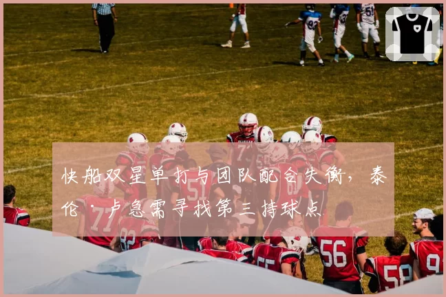 快船双星单打与团队配合失衡,泰伦·卢急需寻找第三持球点