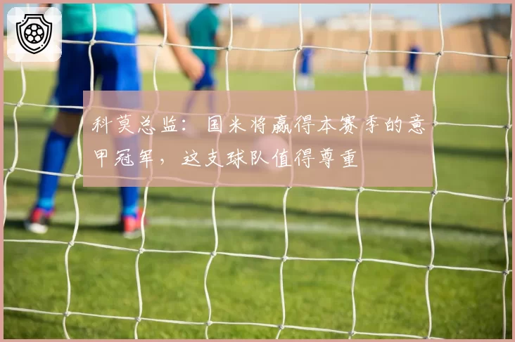 科莫总监:国米将赢得本赛季的意甲冠军,这支球队值得尊重