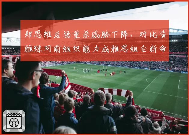 郑思维后场重杀威胁下降，对比黄雅琼网前组织能力成雅思组合新命门
